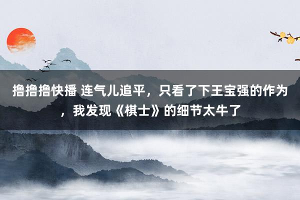 撸撸撸快播 连气儿追平，只看了下王宝强的作为，我发现《棋士》的细节太牛了