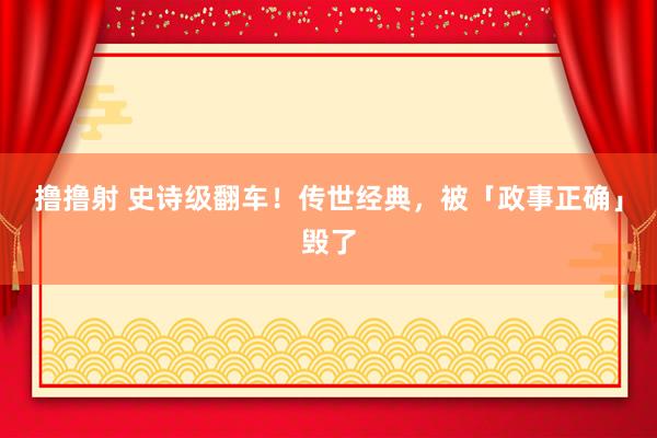 撸撸射 史诗级翻车！传世经典，被「政事正确」毁了