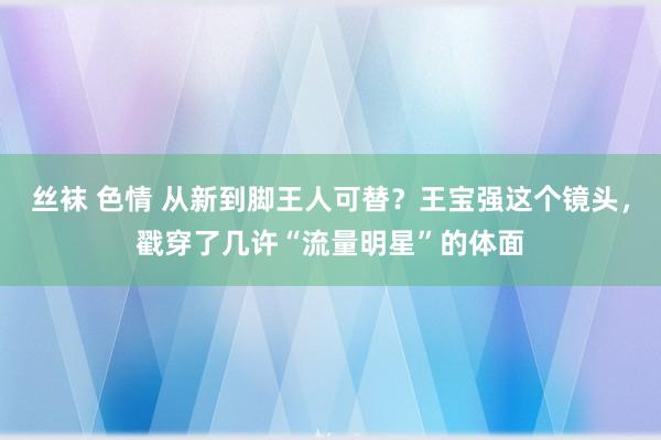 丝袜 色情 从新到脚王人可替？王宝强这个镜头，戳穿了几许“流量明星”的体面