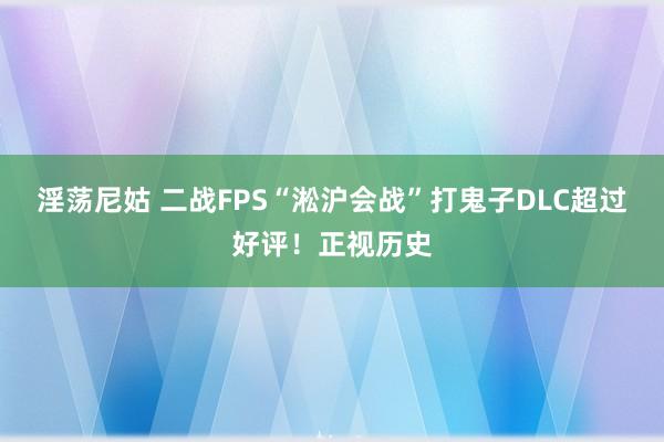 淫荡尼姑 二战FPS“淞沪会战”打鬼子DLC超过好评！正视历史