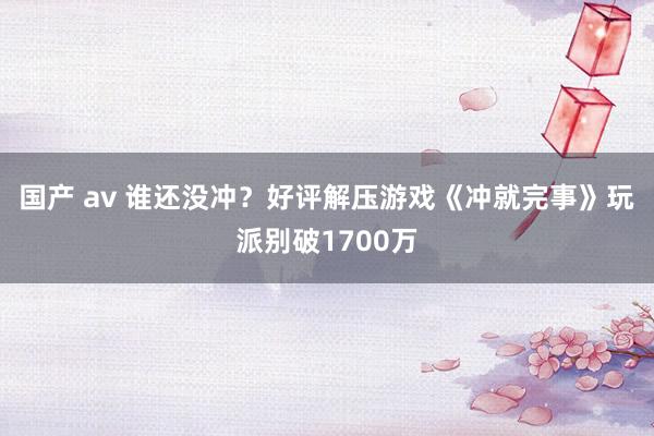 国产 av 谁还没冲？好评解压游戏《冲就完事》玩派别破1700万