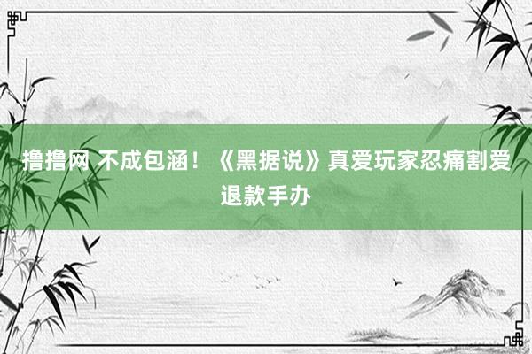 撸撸网 不成包涵！《黑据说》真爱玩家忍痛割爱退款手办