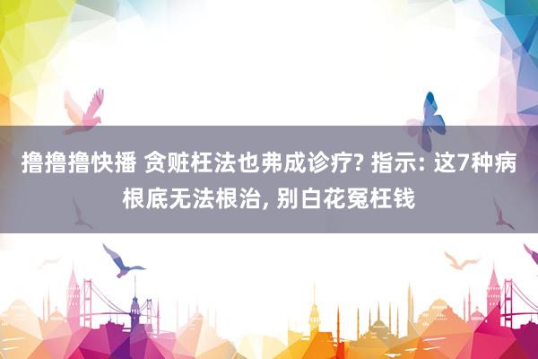 撸撸撸快播 贪赃枉法也弗成诊疗? 指示: 这7种病根底无法根治， 别白花冤枉钱