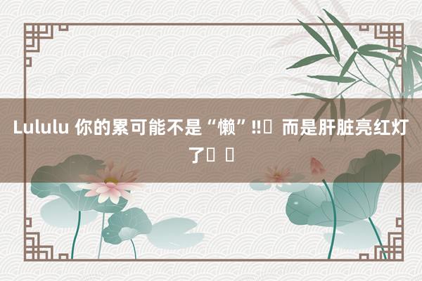 Lululu 你的累可能不是“懒”‼️而是肝脏亮红灯了⚠️
