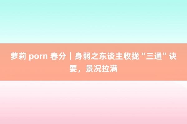 萝莉 porn 春分|身弱之东谈主收拢“三通”诀要,景况拉满