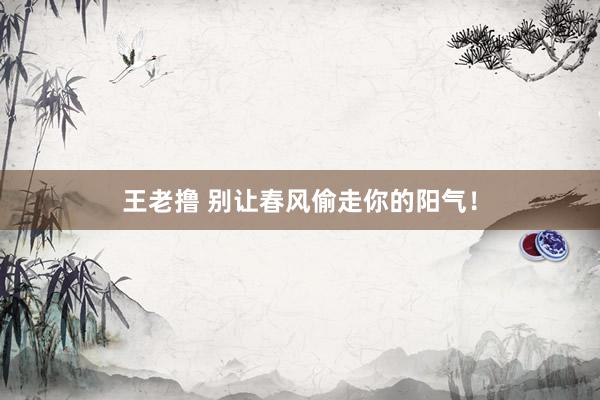 王老撸 别让春风偷走你的阳气!