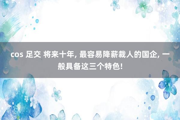 cos 足交 将来十年， 最容易降薪裁人的国企， 一般具备这三个特色!