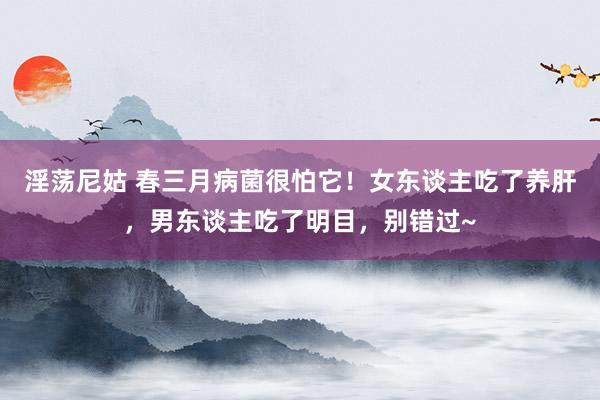 淫荡尼姑 春三月病菌很怕它！女东谈主吃了养肝，男东谈主吃了明目，别错过~
