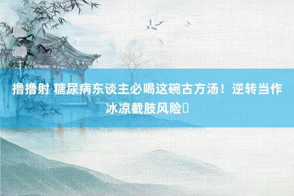 撸撸射 糖尿病东谈主必喝这碗古方汤！逆转当作冰凉截肢风险‌