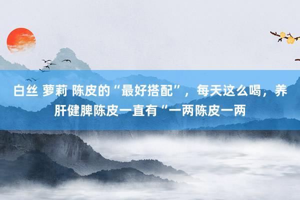 白丝 萝莉 陈皮的“最好搭配”,每天这么喝,养肝健脾陈皮一直有“一两陈皮一两
