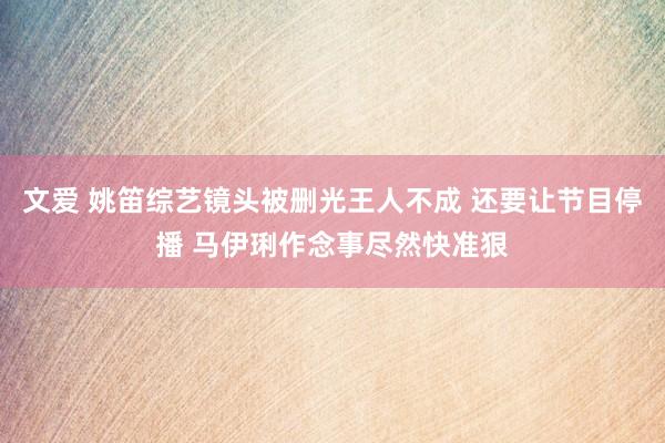 文爱 姚笛综艺镜头被删光王人不成 还要让节目停播 马伊琍作念事尽然快准狠