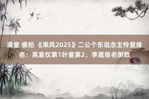 澡堂 偷拍 《乘风2025》二公个东说念主怜爱排名：吴宣仪第1叶童第2，李晟排名倒数