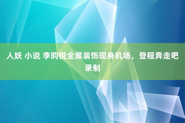 人妖 小说 李昀锐全黑装饰现身机场，登程奔走吧录制