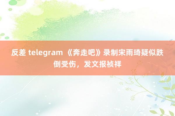 反差 telegram 《奔走吧》录制宋雨琦疑似跌倒受伤，发文报祯祥