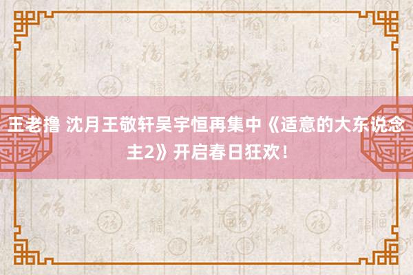 王老撸 沈月王敬轩吴宇恒再集中《适意的大东说念主2》开启春日狂欢！