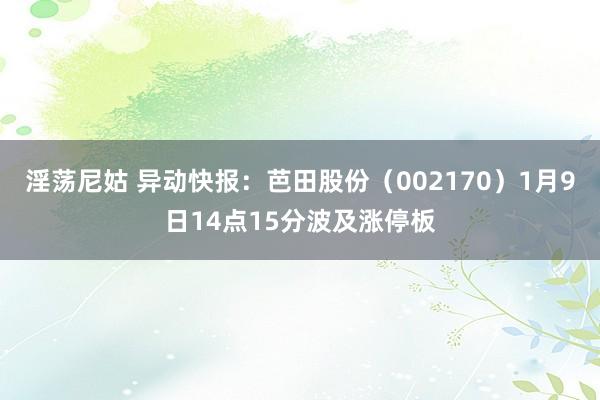 淫荡尼姑 异动快报：芭田股份（002170）1月9日14点15分波及涨停板