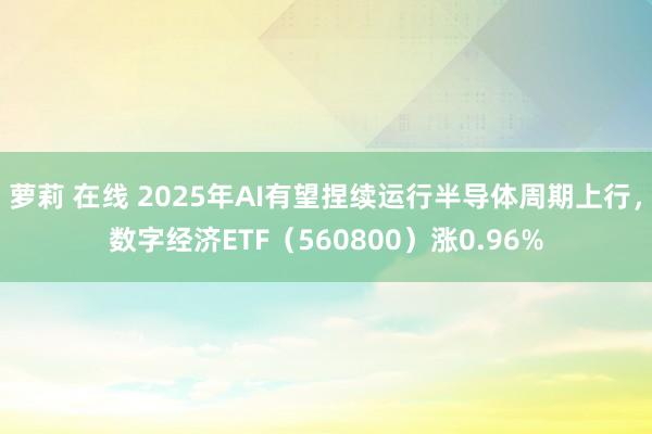 萝莉 在线 2025年AI有望捏续运行半导体周期上行，数字经济ETF（560800）涨0.96%