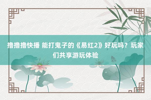 撸撸撸快播 能打鬼子的《易红2》好玩吗？玩家们共享游玩体验
