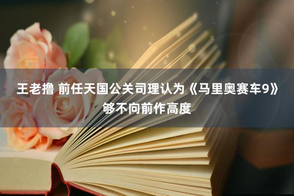 王老撸 前任天国公关司理认为《马里奥赛车9》够不向前作高度