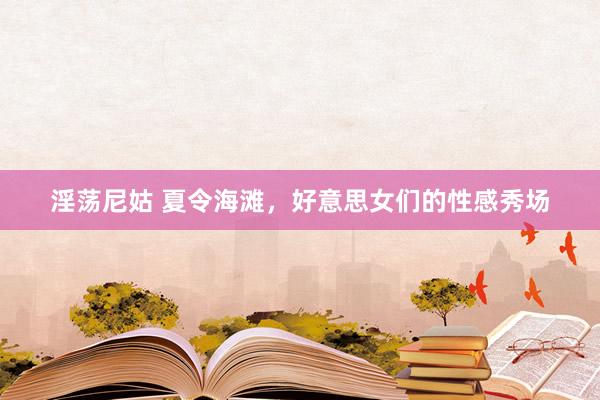 淫荡尼姑 夏令海滩，好意思女们的性感秀场