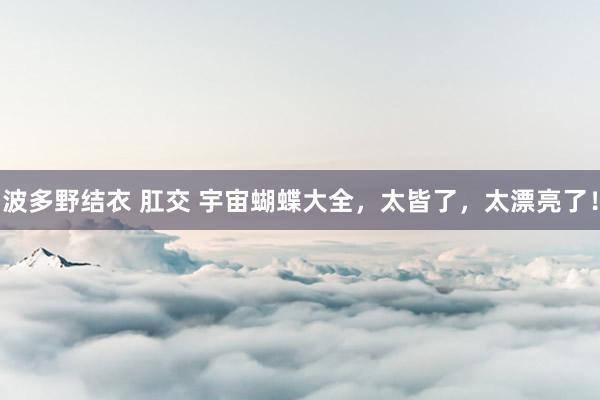 波多野结衣 肛交 宇宙蝴蝶大全，太皆了，太漂亮了！