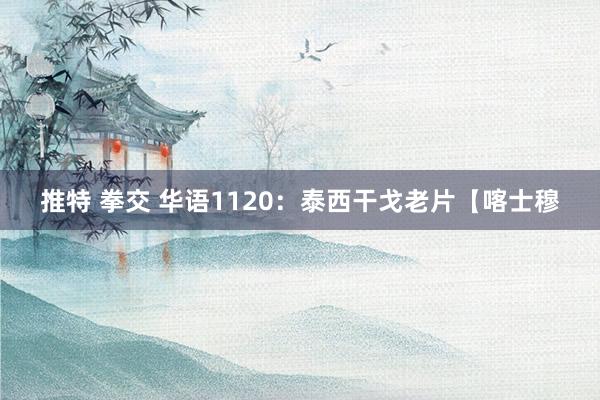 推特 拳交 华语1120：泰西干戈老片【喀士穆