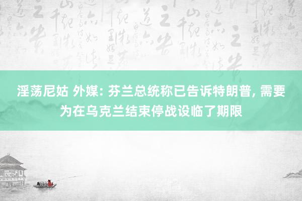 淫荡尼姑 外媒: 芬兰总统称已告诉特朗普， 需要为在乌克兰结束停战设临了期限