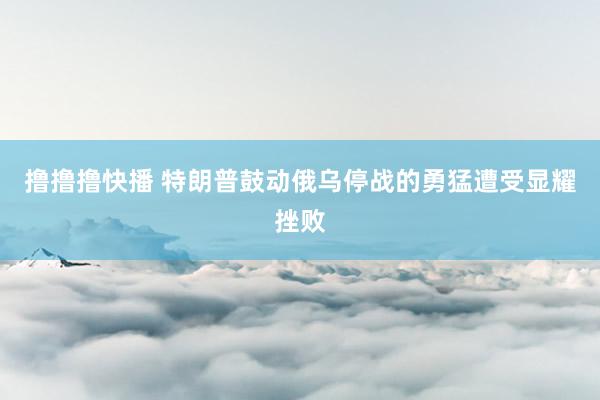 撸撸撸快播 特朗普鼓动俄乌停战的勇猛遭受显耀挫败