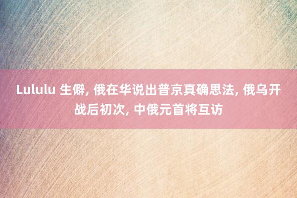 Lululu 生僻， 俄在华说出普京真确思法， 俄乌开战后初次， 中俄元首将互访