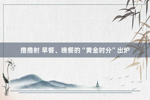 撸撸射 早餐、晚餐的“黄金时分”出炉