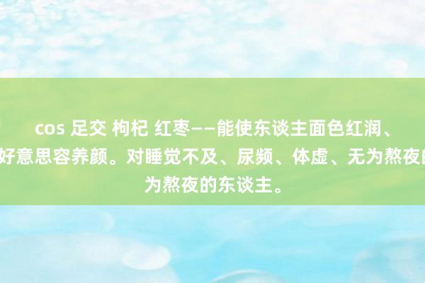 cos 足交 枸杞 红枣——能使东谈主面色红润、补气血，好意思容养颜。对睡觉不及、尿频、体虚、无为熬夜的东谈主。