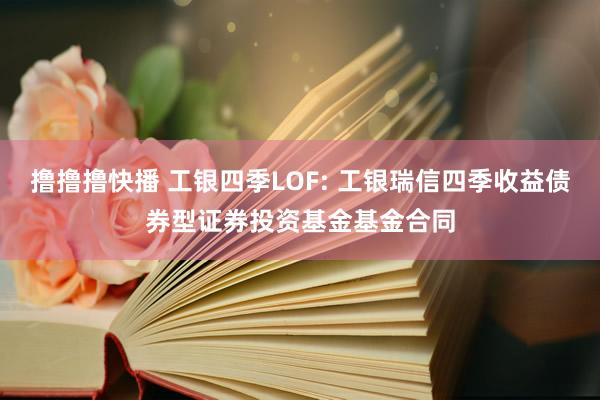 撸撸撸快播 工银四季LOF: 工银瑞信四季收益债券型证券投资基金基金合同