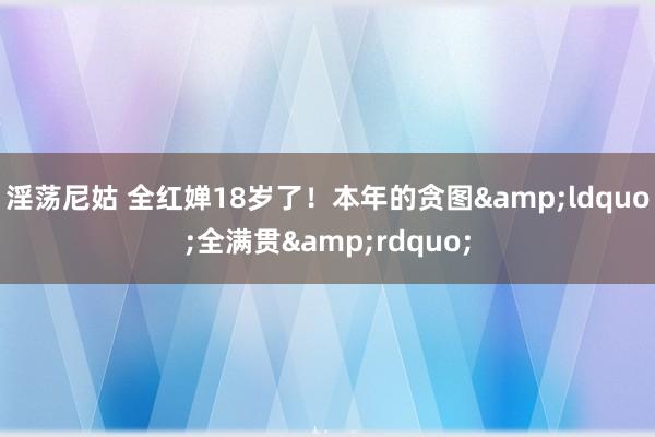 淫荡尼姑 全红婵18岁了！本年的贪图&ldquo;全满贯&rdquo;