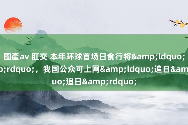 國產av 肛交 本年环球首场日食行将&ldquo;上线&rdquo;，我国公众可上网&ldquo;追日&rdquo;