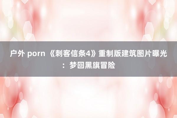 户外 porn 《刺客信条4》重制版建筑图片曝光：梦回黑旗冒险