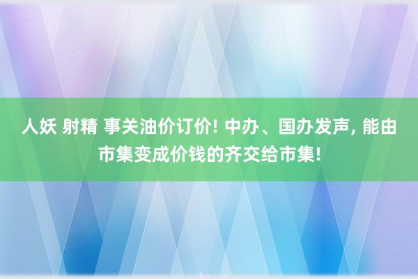 人妖 射精 事关油价订价! 中办、国办发声， 能由市集变成价钱的齐交给市集!