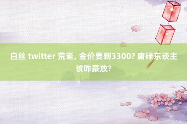 白丝 twitter 荒诞， 金价要到3300? 庸碌东谈主该咋豪放?