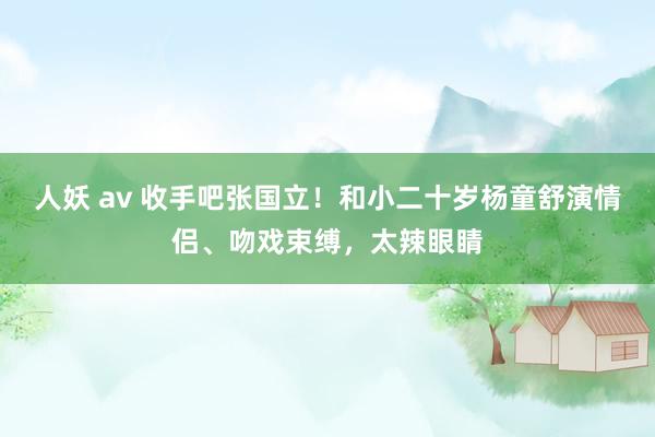人妖 av 收手吧张国立！和小二十岁杨童舒演情侣、吻戏束缚，太辣眼睛