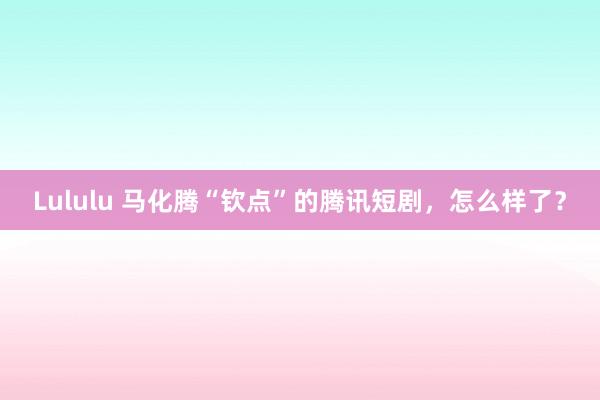Lululu 马化腾“钦点”的腾讯短剧，怎么样了？