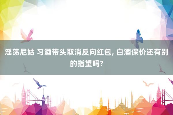 淫荡尼姑 习酒带头取消反向红包， 白酒保价还有别的指望吗?