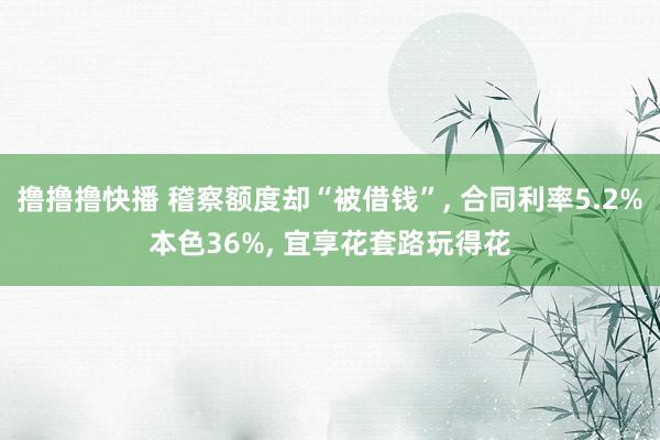 撸撸撸快播 稽察额度却“被借钱”， 合同利率5.2%本色36%， 宜享花套路玩得花