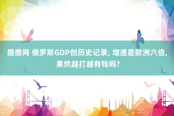 撸撸网 俄罗斯GDP创历史记录， 增速是欧洲六倍， 果然越打越有钱吗?