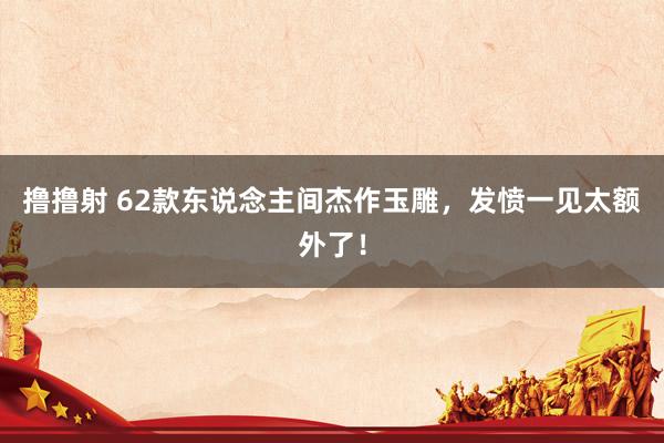 撸撸射 62款东说念主间杰作玉雕，发愤一见太额外了！