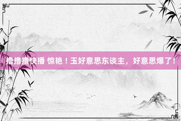 撸撸撸快播 惊艳 ! 玉好意思东谈主，好意思爆了！
