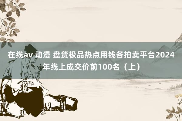 在线av 动漫 盘货极品热点用钱各拍卖平台2024年线上成交价前100名（上）