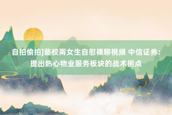 自拍偷拍]藝校兩女生自慰裸聊視頻 中信证券：提出热心物业服务板块的战术拐点