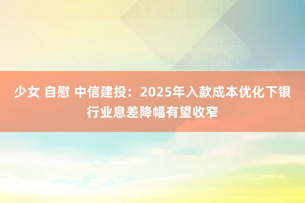 少女 自慰 中信建投：2025年入款成本优化下银行业息差降幅有望收窄