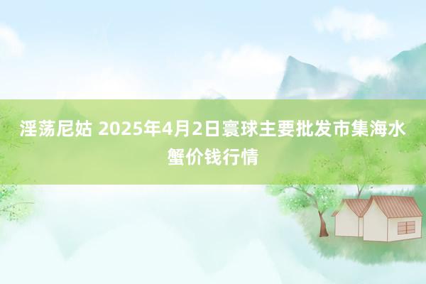 淫荡尼姑 2025年4月2日寰球主要批发市集海水蟹价钱行情