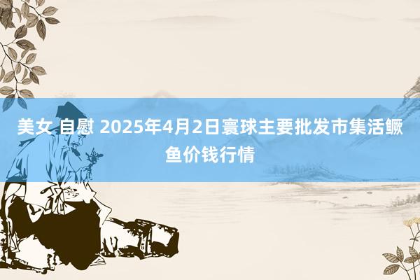美女 自慰 2025年4月2日寰球主要批发市集活鳜鱼价钱行情