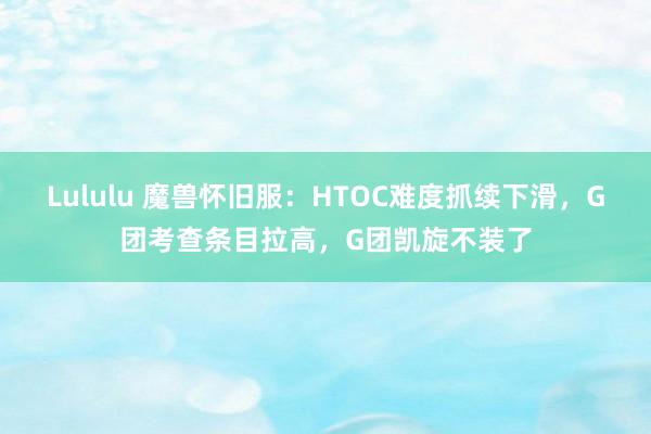Lululu 魔兽怀旧服：HTOC难度抓续下滑，G团考查条目拉高，G团凯旋不装了